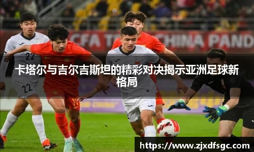 卡塔尔与吉尔吉斯坦的精彩对决揭示亚洲足球新格局